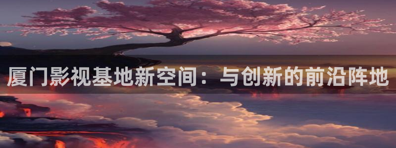 午夜看的性爽大片视频91：厦门影视基地新空间：与创新的前沿阵地